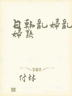 日韩乱妇乱女熟妇熟