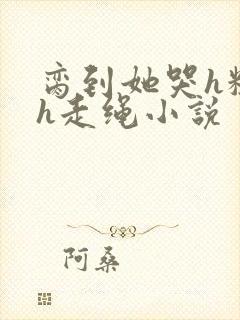 脔到她哭h粗话h走绳小说