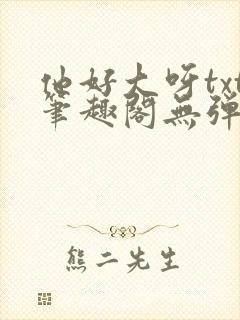 他好大呀txt笔趣阁无弹窗