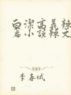 白洁高义辣文短篇小说辣文短篇小说辣文