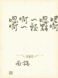 嗯啊～嗯呢好爽啊～轻点啊～