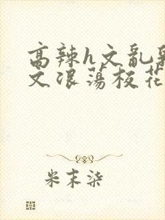 高辣h文乱乳h文浪荡校花小说