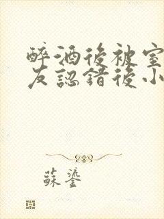 醉酒后被室友男友认错后小说免费阅读