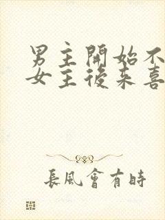 男主开始不喜欢女主后来喜欢的古言