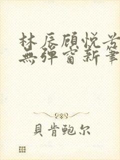 林辰顾悦兮正版无弹窗新笔趣阁