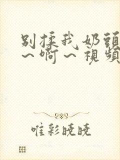 别揉我奶头～嗯～啊～视频