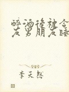 醉酒后被合租室友男朋友睡了小说