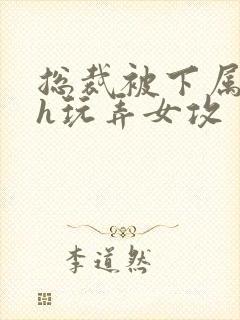 总裁被下属调教h玩弄女攻