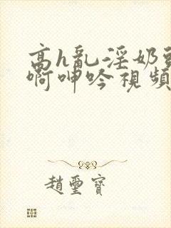 高h乱淫奶头嗯啊呻吟视频在线观看