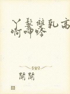 丫鬟双乳高耸嗯啊呻吟