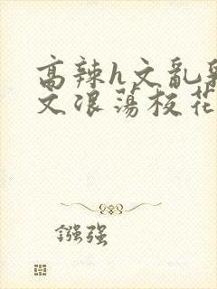 高辣h文乱乳h文浪荡校花