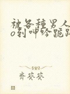 被各种男人cao到呻吟跪趴h小说