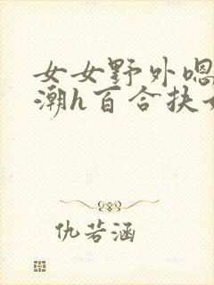 女女野外嗯啊高潮h百合扶她