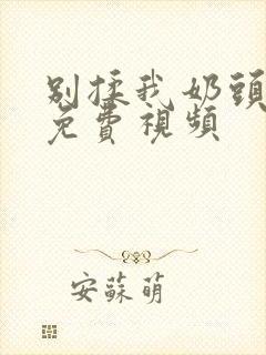 别揉我奶头啊嗯免费视频