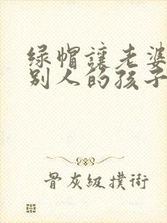 绿帽让老婆生了别人的孩子小说