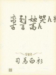 脔到她哭h粗话古言高h