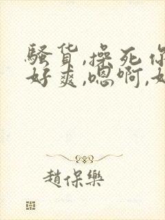 骚货,操死你,好爽,嗯啊,好粗,嗯啊啊