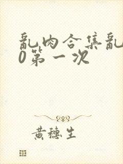 乱肉合集乱500第一次