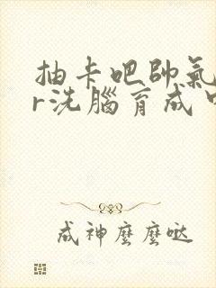 抽卡吧帅气ssr洗脑育成中笔趣阁