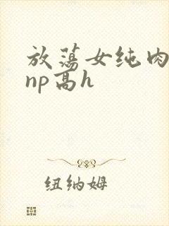 放荡女纯肉辣文np高h