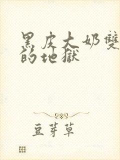 黑皮大奶双性受的地狱