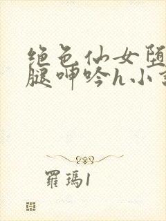 绝色仙女堕落玉腿呻吟h小说