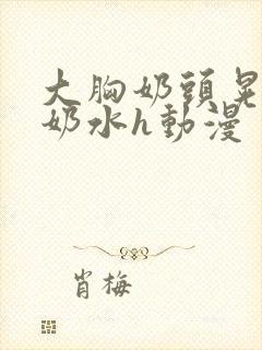 大胸奶头晃着喷奶水h动漫