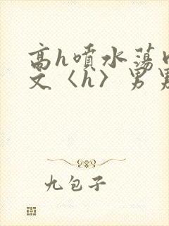 高h喷水荡肉欲文〈h〉男男