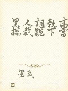 黑人调教高傲女总裁跪下当奴