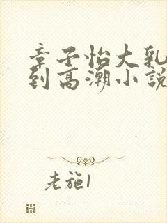 章子怡大乳被揉到高潮小说