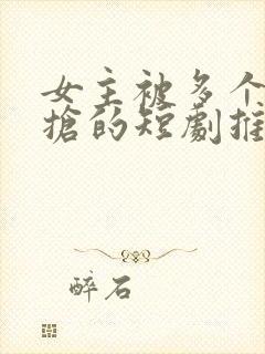 女主被多个男主抢的短剧推荐