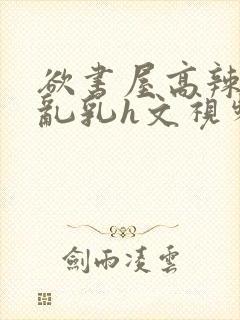 欲书屋高辣h文乱乳h文视频