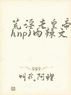 荒淫老皇帝(高hnp)肉辣文