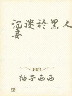 沉迷于黑人的人妻