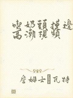 吃奶头摸边做爰高潮视频