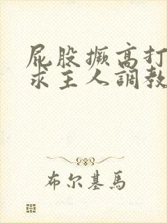 屁股撅高打开腿求主人调教