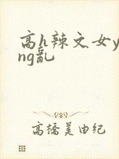 高h辣文女ying乱