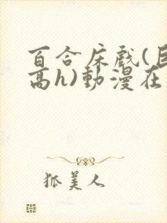 百合床戏(巨肉高h)动漫在线观看