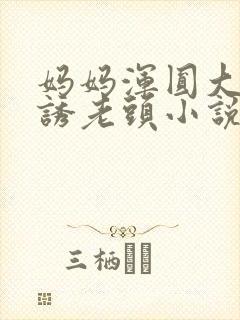 妈妈浑圆大腚引诱老头小说