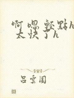 啊 嗯 轻点h 太快了h