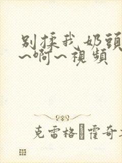 别揉我奶头~嗯~啊~视频