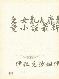 攵女乱h靡乱之爱小说最新章节