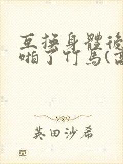 互换身体后我强啪了竹马(高h1v1甜宠)》