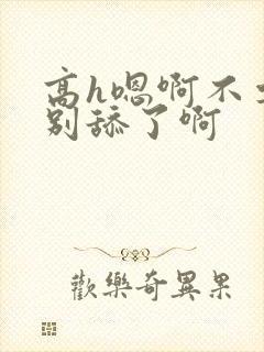 高h嗯啊不要了别舔了啊