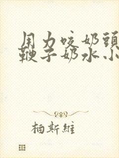 用力咬奶头奶头鞭子奶水小说