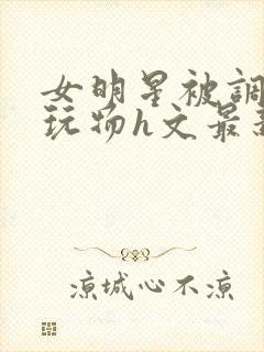 女明星被调教成玩物h文最新章节