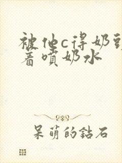 被他c得奶头晃着喷奶水