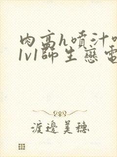 肉高h喷汁呻吟1v1师生恋电影