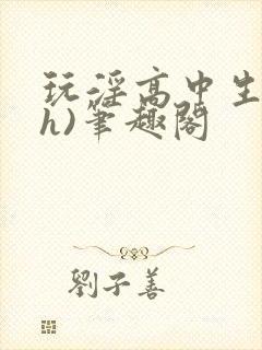 玩淫高中生(高h)笔趣阁