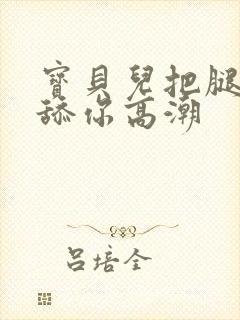 宝贝儿把腿张开舔你高潮